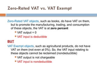 Zero-Rated VAT vs. VAT Exempt
Zero-Rated VAT objects, such as books, do have VAT on them,
but to promote the manufacturing, trading, and consumption
of these objects, the VAT is at zero percent
 VAT output = 0
 VAT input is deductible
BUT
VAT Exempt objects, such as agricultural products, do not have
VAT on them (not even at 0%). So, the VAT input relating to
these objects cannot be reclaimed (nondeductible)
 VAT output is not chargeable
 VAT input is nondeductible
 