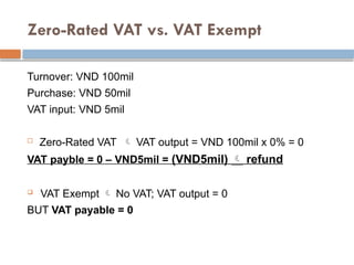 Zero-Rated VAT vs. VAT Exempt
Turnover: VND 100mil
Purchase: VND 50mil
VAT input: VND 5mil
 Zero-Rated VAT  VAT output = VND 100mil x 0% = 0
VAT payble = 0 – VND5mil = (VND5mil)  refund
 VAT Exempt  No VAT; VAT output = 0
BUT VAT payable = 0
 