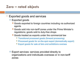 Zero – rated objects
 Exported goods and services
 Exported goods
 Goods exported to foreign countries including via authorized
agents
 Goods sold into non-tariff zones under the Prime Minister’s
regulations; goods sold to duty-free shops
 Goods treated as exports under the commercial law
 Transitional processed goods (forward processing)
 Processed goods for on-the-spot export (domestically export)
 Export goods for sale at fairs and exhibitions oversea
 Export services: services provided directly to
organizations and individuals overseas or in non-tariff
zones
 