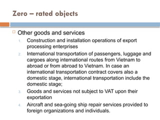 Zero – rated objects
 Other goods and services
1. Construction and installation operations of export
processing enterprises
2. International transportation of passengers, luggage and
cargoes along international routes from Vietnam to
abroad or from abroad to Vietnam. In case an
international transportation contract covers also a
domestic stage, international transportation include the
domestic stage;
3. Goods and services not subject to VAT upon their
exportation
4. Aircraft and sea-going ship repair services provided to
foreign organizations and individuals.
 