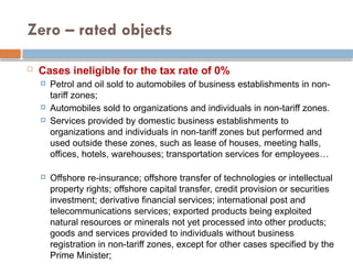 Zero – rated objects
 Cases ineligible for the tax rate of 0%
 Petrol and oil sold to automobiles of business establishments in non-
tariff zones;
 Automobiles sold to organizations and individuals in non-tariff zones.
 Services provided by domestic business establishments to
organizations and individuals in non-tariff zones but performed and
used outside these zones, such as lease of houses, meeting halls,
offices, hotels, warehouses; transportation services for employees…
 Offshore re-insurance; offshore transfer of technologies or intellectual
property rights; offshore capital transfer, credit provision or securities
investment; derivative financial services; international post and
telecommunications services; exported products being exploited
natural resources or minerals not yet processed into other products;
goods and services provided to individuals without business
registration in non-tariff zones, except for other cases specified by the
Prime Minister;
 