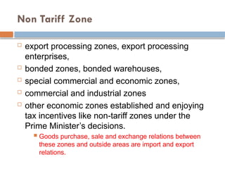Non Tariff Zone
 export processing zones, export processing
enterprises,
 bonded zones, bonded warehouses,
 special commercial and economic zones,
 commercial and industrial zones
 other economic zones established and enjoying
tax incentives like non-tariff zones under the
Prime Minister’s decisions.
 Goods purchase, sale and exchange relations between
these zones and outside areas are import and export
relations.
 