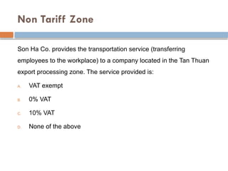 Non Tariff Zone
Son Ha Co. provides the transportation service (transferring
employees to the workplace) to a company located in the Tan Thuan
export processing zone. The service provided is:
A. VAT exempt
B. 0% VAT
C. 10% VAT
D. None of the above
 