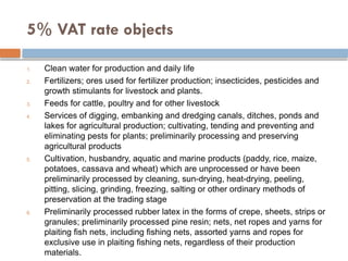 5% VAT rate objects
1. Clean water for production and daily life
2. Fertilizers; ores used for fertilizer production; insecticides, pesticides and
growth stimulants for livestock and plants.
3. Feeds for cattle, poultry and for other livestock
4. Services of digging, embanking and dredging canals, ditches, ponds and
lakes for agricultural production; cultivating, tending and preventing and
eliminating pests for plants; preliminarily processing and preserving
agricultural products
5. Cultivation, husbandry, aquatic and marine products (paddy, rice, maize,
potatoes, cassava and wheat) which are unprocessed or have been
preliminarily processed by cleaning, sun-drying, heat-drying, peeling,
pitting, slicing, grinding, freezing, salting or other ordinary methods of
preservation at the trading stage
6. Preliminarily processed rubber latex in the forms of crepe, sheets, strips or
granules; preliminarily processed pine resin; nets, net ropes and yarns for
plaiting fish nets, including fishing nets, assorted yarns and ropes for
exclusive use in plaiting fishing nets, regardless of their production
materials.
 
