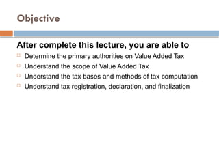 Objective
After complete this lecture, you are able to
 Determine the primary authorities on Value Added Tax
 Understand the scope of Value Added Tax
 Understand the tax bases and methods of tax computation
 Understand tax registration, declaration, and finalization
 