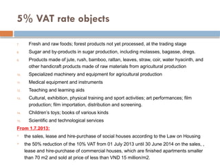 5% VAT rate objects
7. Fresh and raw foods; forest products not yet processed, at the trading stage
8. Sugar and by-products in sugar production, including molasses, bagasse, dregs.
9. Products made of jute, rush, bamboo, rattan, leaves, straw, coir, water hyacinth, and
other handicraft products made of raw materials from agricultural production
10. Specialized machinery and equipment for agricultural production
11. Medical equipment and instruments
12. Teaching and learning aids
13. Cultural, exhibition, physical training and sport activities; art performances; film
production; film importation, distribution and screening.
14. Children’s toys; books of various kinds
15. Scientific and technological services
From 1.7.2013:
 the sales, lease and hire-purchase of social houses according to the Law on Housing
 the 50% reduction of the 10% VAT from 01 July 2013 until 30 June 2014 on the sales, ,
lease and hire-purchase of commercial houses, which are finished apartments smaller
than 70 m2 and sold at price of less than VND 15 million/m2.
 