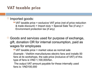 VAT taxable price
 Imported goods:
 VAT taxable price = exclusive VAT price (net of price reduction
& trade discount) + Import duty + Special Sale Tax (if any) +
Environment protection tax (if any)
 Goods and services used for purpose of exchange,
gift, donation OR for internal consumption, paid as
wages for employees
 VAT taxable price = market value as normal sale
Example : VietAim manufactures electric fans and installs 50
fans at its workshops, the sale price (inclusive of VAT) of this
type of fans is VND 1,100,000/fan.
The output VAT amount payable for these internally used
fans is: VND100,000
 