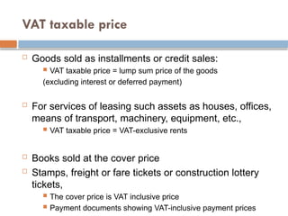 VAT taxable price
 Goods sold as installments or credit sales:
 VAT taxable price = lump sum price of the goods
(excluding interest or deferred payment)
 For services of leasing such assets as houses, offices,
means of transport, machinery, equipment, etc.,
 VAT taxable price = VAT-exclusive rents
 Books sold at the cover price
 Stamps, freight or fare tickets or construction lottery
tickets,
 The cover price is VAT inclusive price
 Payment documents showing VAT-inclusive payment prices
 