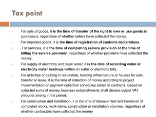 Tax point
1. For sale of goods, it is the time of transfer of the right to own or use goods to
purchasers, regardless of whether sellers have collected the money.
2. For imported goods, it is the time of registration of customs declarations.
3. For services, it is the time of completing service provision or the time of
billing the service provision, regardless of whether providers have collected the
money.
4. For supply of electricity and clean water, it is the date of recording water or
electricity meter readings written on water or electricity bills.
5. For activities of dealing in real estate, building infrastructure or houses for sale,
transfer or lease, it is the time of collection of money according to project
implementation or payment collection schedules stated in contracts. Based on
collected sums of money, business establishments shall declare output VAT
amounts arising in the period.
6. For construction and installation, it is the time of takeover test and handover of
completed works, work items, construction or installation volumes, regardless of
whether contractors have collected the money.
 