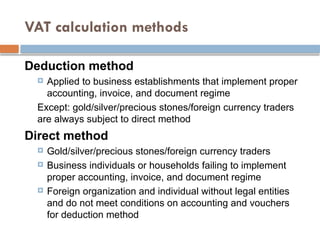 VAT calculation methods
Deduction method
 Applied to business establishments that implement proper
accounting, invoice, and document regime
Except: gold/silver/precious stones/foreign currency traders
are always subject to direct method
Direct method
 Gold/silver/precious stones/foreign currency traders
 Business individuals or households failing to implement
proper accounting, invoice, and document regime
 Foreign organization and individual without legal entities
and do not meet conditions on accounting and vouchers
for deduction method
 