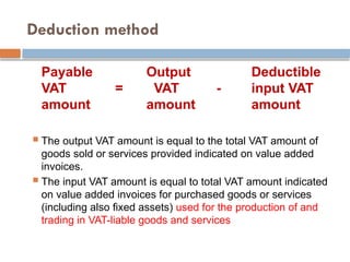 Deduction method
Payable Output Deductible
VAT = VAT - input VAT
amount amount amount
 The output VAT amount is equal to the total VAT amount of
goods sold or services provided indicated on value added
invoices.
 The input VAT amount is equal to total VAT amount indicated
on value added invoices for purchased goods or services
(including also fixed assets) used for the production of and
trading in VAT-liable goods and services
 
