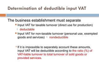 Determination of deductible input VAT
The business establishment must separate
 Input VAT for taxable turnover (direct use for production)
 deductable
 Input VAT for non-taxable turnover (personal use, exempted
goods and services)  nondeductible
If it is impossible to separately account these amounts,
input VAT will be deductible according to the ratio (%) of
VAT-liable turnover to total turnover of sold goods or
provided services.
 