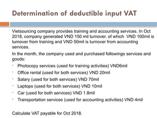 Determination of deductible input VAT
Vietsourcing company provides training and accounting services. In Oct
2018, company generated VND 150 mil turnover, of which VND 100mil is
turnover from training and VND 50mil is turnover from accounting
services.
In the month, the company used and purchased followings services and
goods:
 Photocopy services (used for training activities) VND6mil
 Office rental (used for both services) VND 20mil
 Salary (used for both services) VND 70mil
 Laptops (used for both services) VND 10mil
 Car (used for both services) VND 1.8mil
 Transportation services (used for accounting activities) VND 4mil
Calculate VAT payable for Oct 2018.
 