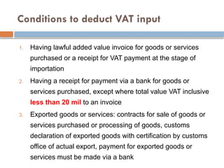 Conditions to deduct VAT input
1. Having lawful added value invoice for goods or services
purchased or a receipt for VAT payment at the stage of
importation
2. Having a receipt for payment via a bank for goods or
services purchased, except where total value VAT inclusive
less than 20 mil to an invoice
3. Exported goods or services: contracts for sale of goods or
services purchased or processing of goods, customs
declaration of exported goods with certification by customs
office of actual export, payment for exported goods or
services must be made via a bank
 