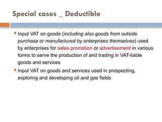 Special cases _ Deductible
 Input VAT on goods (including also goods from outside
purchase or manufactured by enterprises themselves) used
by enterprises for sales promotion or advertisement in various
forms to serve the production of and trading in VAT-liable
goods and services
 Input VAT on goods and services used in prospecting,
exploring and developing oil and gas fields
 