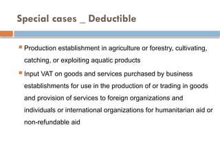 Special cases _ Deductible
 Production establishment in agriculture or forestry, cultivating,
catching, or exploiting aquatic products
 Input VAT on goods and services purchased by business
establishments for use in the production of or trading in goods
and provision of services to foreign organizations and
individuals or international organizations for humanitarian aid or
non-refundable aid
 