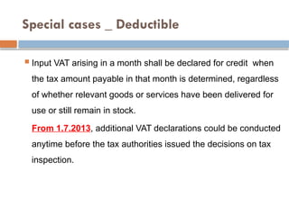 Special cases _ Deductible
 Input VAT arising in a month shall be declared for credit when
the tax amount payable in that month is determined, regardless
of whether relevant goods or services have been delivered for
use or still remain in stock.
From 1.7.2013, additional VAT declarations could be conducted
anytime before the tax authorities issued the decisions on tax
inspection.
 
