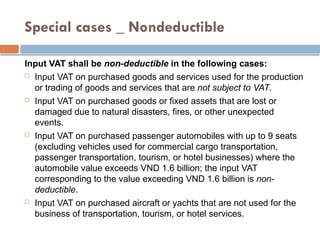 Special cases _ Nondeductible
Input VAT shall be non-deductible in the following cases:
 Input VAT on purchased goods and services used for the production
or trading of goods and services that are not subject to VAT.
 Input VAT on purchased goods or fixed assets that are lost or
damaged due to natural disasters, fires, or other unexpected
events.
 Input VAT on purchased passenger automobiles with up to 9 seats
(excluding vehicles used for commercial cargo transportation,
passenger transportation, tourism, or hotel businesses) where the
automobile value exceeds VND 1.6 billion; the input VAT
corresponding to the value exceeding VND 1.6 billion is non-
deductible.
 Input VAT on purchased aircraft or yachts that are not used for the
business of transportation, tourism, or hotel services.
 