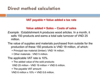 Direct method calculation
VAT payable = Value added x tax rate
Value added = Sales – Costs of sales
Example : Establishment A produces wood articles. In a month, it
sells 150 products and earns a total sale turnover of VND 25
million.
The value of supplies and materials purchased from outside for the
production of these 150 products is VND 19 million, of which:
+ Principal raw material (timber): VND 14 million.
+ Other materials : VND 5 million.
The applicable VAT rate is 10%.
+ The added value of the sold products:
VND 25 million - VND 19 million = VND 6 million.
+ The payable VAT amount:
VND 6 million x 10% = VND 0.6 million.
 