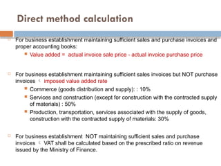 Direct method calculation
 For business establishment maintaining sufficient sales and purchase invoices and
proper accounting books:
 Value added = actual invoice sale price - actual invoice purchase price
 For business establishment maintaining sufficient sales invoices but NOT purchase
invoices  imposed value added rate
 Commerce (goods distribution and supply): : 10%
 Services and construction (except for construction with the contracted supply
of materials) : 50%
 Production, transportation, services associated with the supply of goods,
construction with the contracted supply of materials: 30%
 For business establishment NOT maintaining sufficient sales and purchase
invoices  VAT shall be calculated based on the prescribed ratio on revenue
issued by the Ministry of Finance.
 