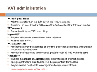 VAT administration
VAT filing deadlines
 Monthly: no later than the 20th day of the following month
 Quarterly: no later than the 30th day of the first month of the following quarter
VAT payment
 Same deadlines as VAT return filing
Import VAT
 Payable at customs clearance for each shipment
 Must be paid in VND
VAT adjustments
 Amendments may be submitted at any time before tax authorities announce an
inspection/ audit decision
 Amendments leading to additional tax payable must be filed within 45 days
Finalization
 VAT has no annual finalization under either the credit or direct method
 Foreign contractors must finalize FCT before contract termination
 Project owners must settle tax obligations before project closure
Further details can be found in VAT Law 13/QH 12
 