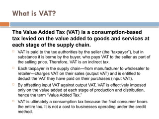 What is VAT?
The Value Added Tax (VAT) is a consumption-based
tax levied on the value added to goods and services at
each stage of the supply chain.
 VAT is paid to the tax authorities by the seller (the “taxpayer”), but in
substance it is borne by the buyer, who pays VAT to the seller as part of
the selling price. Therefore, VAT is an indirect tax.
 Each taxpayer in the supply chain—from manufacturer to wholesaler to
retailer—charges VAT on their sales (output VAT) and is entitled to
deduct the VAT they have paid on their purchases (input VAT).
 By offsetting input VAT against output VAT, VAT is effectively imposed
only on the value added at each stage of production and distribution,
hence the term “Value Added Tax.”
 VAT is ultimately a consumption tax because the final consumer bears
the entire tax. It is not a cost to businesses operating under the credit
method.
 