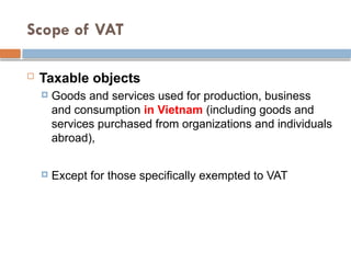 Scope of VAT
 Taxable objects
 Goods and services used for production, business
and consumption in Vietnam (including goods and
services purchased from organizations and individuals
abroad),
 Except for those specifically exempted to VAT
 