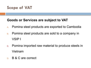 Scope of VAT
Goods or Services are subject to VAT
A. Pomina steel products are exported to Cambodia
B. Pomina steel products are sold to a company in
VSIP I
C. Pomina imported raw material to produce steels in
Vietnam
D. B & C are correct
 