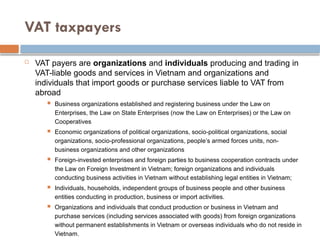VAT taxpayers
 VAT payers are organizations and individuals producing and trading in
VAT-liable goods and services in Vietnam and organizations and
individuals that import goods or purchase services liable to VAT from
abroad
 Business organizations established and registering business under the Law on
Enterprises, the Law on State Enterprises (now the Law on Enterprises) or the Law on
Cooperatives
 Economic organizations of political organizations, socio-political organizations, social
organizations, socio-professional organizations, people’s armed forces units, non-
business organizations and other organizations
 Foreign-invested enterprises and foreign parties to business cooperation contracts under
the Law on Foreign Investment in Vietnam; foreign organizations and individuals
conducting business activities in Vietnam without establishing legal entities in Vietnam;
 Individuals, households, independent groups of business people and other business
entities conducting in production, business or import activities.
 Organizations and individuals that conduct production or business in Vietnam and
purchase services (including services associated with goods) from foreign organizations
without permanent establishments in Vietnam or overseas individuals who do not reside in
Vietnam.
 
