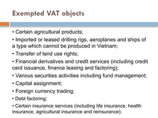 Exempted VAT objects
• Certain agricultural products;
• Imported or leased drilling rigs, aeroplanes and ships of
a type which cannot be produced in Vietnam;
• Transfer of land use rights;
• Financial derivatives and credit services (including credit
card issuance, finance leasing and factoring);
• Various securities activities including fund management;
• Capital assignment;
• Foreign currency trading;
• Debt factoring;
• Certain insurance services (including life insurance, health
insurance, agricultural insurance and reinsurance);
 