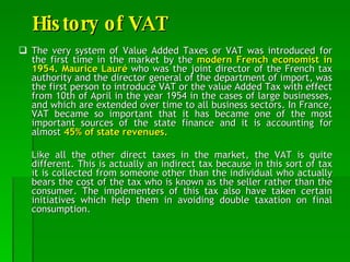 History of VAT The very system of Value Added Taxes or VAT was introduced for the first time in the market by the  modern French economist in 1954. Maurice Lauré  who was the joint director of the French tax authority and the director general of the department of import, was the first person to introduce VAT or the value Added Tax with effect from 10th of April in the year 1954 in the cases of large businesses, and which are extended over time to all business sectors. In France, VAT became so important that it has became one of the most important sources of the state finance and it is accounting for almost  45% of state revenues. Like all the other direct taxes in the market, the VAT is quite different. This is actually an indirect tax because in this sort of tax it is collected from someone other than the individual who actually bears the cost of the tax who is known as the seller rather than the consumer. The implementers of this tax also have taken certain initiatives which help them in avoiding double taxation on final consumption.  