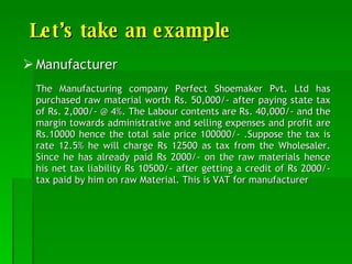 Let’s take an example Manufacturer The Manufacturing company Perfect Shoemaker Pvt. Ltd has purchased raw material worth Rs. 50,000/- after paying state tax of Rs. 2,000/- @ 4%. The Labour contents are Rs. 40,000/- and the margin towards administrative and selling expenses and profit are Rs.10000 hence the total sale price 100000/- .Suppose the tax is rate 12.5% he will charge Rs 12500 as tax from the Wholesaler. Since he has already paid Rs 2000/- on the raw materials hence his net tax liability Rs 10500/- after getting a credit of Rs 2000/- tax paid by him on raw Material. This is VAT for manufacturer 