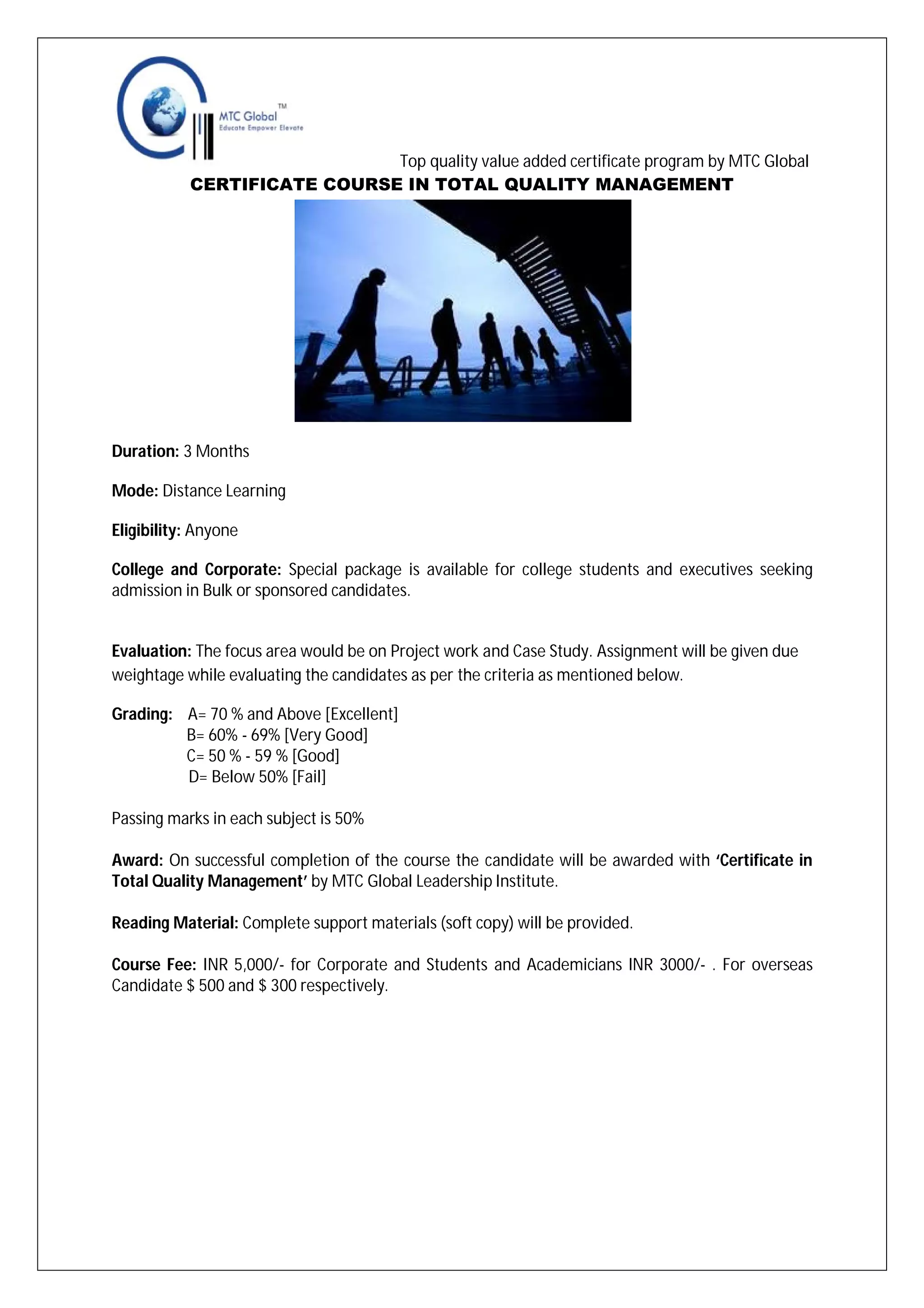 Top quality value added certificate program by MTC Global
CERTIFICATE COURSE IN TOTAL QUALITY MANAGEMENT

Duration: 3 Months
Mode: Distance Learning
Eligibility: Anyone
College and Corporate: Special package is available for college students and executives seeking
admission in Bulk or sponsored candidates.

Evaluation: The focus area would be on Project work and Case Study. Assignment will be given due
weightage while evaluating the candidates as per the criteria as mentioned below.
Grading: A= 70 % and Above [Excellent]
B= 60% - 69% [Very Good]
C= 50 % - 59 % [Good]
D= Below 50% [Fail]
Passing marks in each subject is 50%
Award: On successful completion of the course the candidate will be awarded with ‘Certificate in
Total Quality Management’ by MTC Global Leadership Institute.
Reading Material: Complete support materials (soft copy) will be provided.
Course Fee: INR 5,000/- for Corporate and Students and Academicians INR 3000/- . For overseas
Candidate $ 500 and $ 300 respectively.

 
