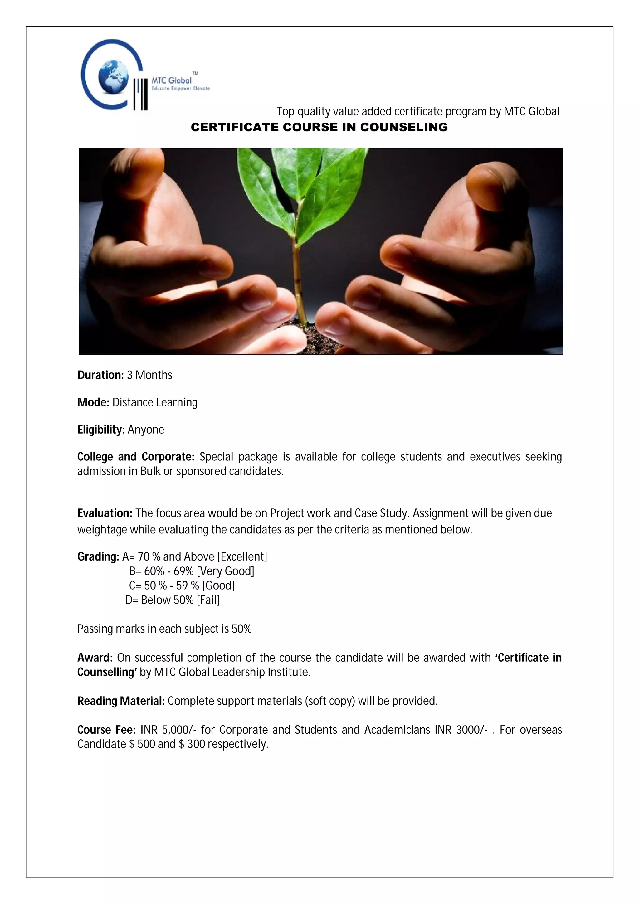 Top quality value added certificate program by MTC Global
CERTIFICATE COURSE IN COUNSELING

Duration: 3 Months
Mode: Distance Learning
Eligibility: Anyone
College and Corporate: Special package is available for college students and executives seeking
admission in Bulk or sponsored candidates.

Evaluation: The focus area would be on Project work and Case Study. Assignment will be given due
weightage while evaluating the candidates as per the criteria as mentioned below.
Grading: A= 70 % and Above [Excellent]
B= 60% - 69% [Very Good]
C= 50 % - 59 % [Good]
D= Below 50% [Fail]
Passing marks in each subject is 50%
Award: On successful completion of the course the candidate will be awarded with ‘Certificate in
Counselling’ by MTC Global Leadership Institute.
Reading Material: Complete support materials (soft copy) will be provided.
Course Fee: INR 5,000/- for Corporate and Students and Academicians INR 3000/- . For overseas
Candidate $ 500 and $ 300 respectively.

 