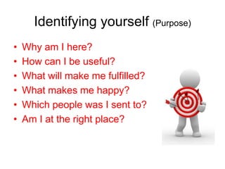Identifying yourself (Purpose)
•   Why am I here?
•   How can I be useful?
•   What will make me fulfilled?
•   What makes me happy?
•   Which people was I sent to?
•   Am I at the right place?
 
