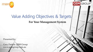 For Your Management System
Value Adding Objectives & Targets
Presented by:
Gary Patrick: QSM Group
www.qsmgroup.com.au
 