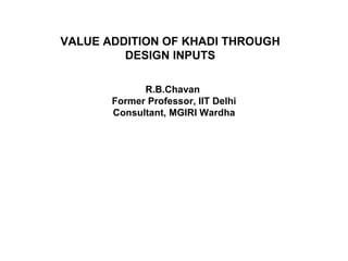 VALUE ADDITION OF KHADI THROUGH DESIGN INPUTS R.B.Chavan  Former Professor, IIT Delhi Consultant, MGIRI Wardha 