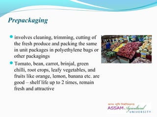 Prepackaging
involves cleaning, trimming, cutting of
the fresh produce and packing the same
in unit packages in polyethylene bags or
other packagings
Tomato, bean, carrot, brinjal, green
chilli, root crops, leafy vegetables, and
fruits like orange, lemon, banana etc. are
good – shelf life up to 2 times, remain
fresh and attractive
 