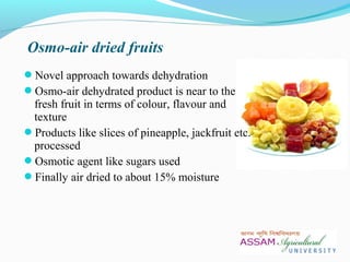 Novel approach towards dehydration
Osmo-air dehydrated product is near to the
fresh fruit in terms of colour, flavour and
texture
Products like slices of pineapple, jackfruit etc.
processed
Osmotic agent like sugars used
Finally air dried to about 15% moisture
Osmo-air dried fruits
 