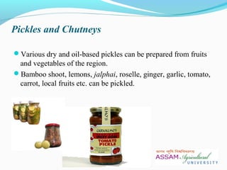 Pickles and Chutneys
Various dry and oil-based pickles can be prepared from fruits
and vegetables of the region.
Bamboo shoot, lemons, jalphai, roselle, ginger, garlic, tomato,
carrot, local fruits etc. can be pickled.
 