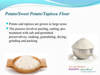 Potato/Sweet Potato/Tapioca Flour
Potato and tapioca are grown in large areas
The process involves peeling, cutting, pre-
treatment with salt and permitted
preservatives, soaking, granulating, drying,
grinding and packing
 
