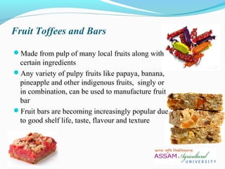 Fruit Toffees and Bars
Made from pulp of many local fruits along with
certain ingredients
Any variety of pulpy fruits like papaya, banana,
pineapple and other indigenous fruits, singly or
in combination, can be used to manufacture fruit
bar
Fruit bars are becoming increasingly popular due
to good shelf life, taste, flavour and texture
 