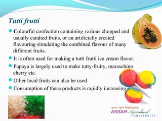 Tutti frutti
Colourful confection containing various chopped and
usually candied fruits, or an artificially created
flavouring simulating the combined flavour of many
different fruits.
It is often used for making a tutti frutti ice cream flavor.
Papaya is largely used to make tutty-fruity, maraschino
cherry etc.
Other local fruits can also be used
Consumption of these products is rapidly increasing
 