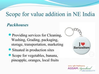 Scope for value addition in NE India
Packhouses
Providing services for Cleaning,
Washing, Grading, packaging,
storage, transportation, marketing
Situated in production sites
Scope for vegetables, banana,
pineapple, oranges, local fruits
 