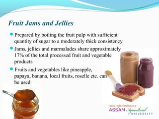 Fruit Jams and Jellies
Prepared by boiling the fruit pulp with sufficient
quantity of sugar to a moderately thick consistency
Jams, jellies and marmalades share approximately
17% of the total processed fruit and vegetable
products
Fruits and vegetables like pineapple,
papaya, banana, local fruits, roselle etc. can
be used
 