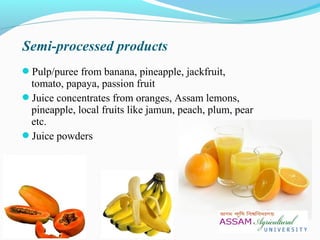 Pulp/puree from banana, pineapple, jackfruit,
tomato, papaya, passion fruit
Juice concentrates from oranges, Assam lemons,
pineapple, local fruits like jamun, peach, plum, pear
etc.
Juice powders
Semi-processed products
 