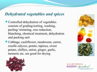 Dehydrated vegetables and spices
Controlled dehydration of vegetables
consists of grading/sorting, washing,
peeling/ trimming, size reduction,
blanching, chemical treatment, dehydration
and packing unit
Cabbage, cauliflower, mushroom, carrot,
roselle calyces, potato, tapioca, sweet
potato, chillies, onion, ginger, garlic,
turmeric etc. are good for drying
 