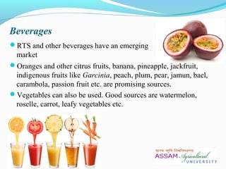Beverages
RTS and other beverages have an emerging
market
Oranges and other citrus fruits, banana, pineapple, jackfruit,
indigenous fruits like Garcinia, peach, plum, pear, jamun, bael,
carambola, passion fruit etc. are promising sources.
Vegetables can also be used. Good sources are watermelon,
roselle, carrot, leafy vegetables etc.
 