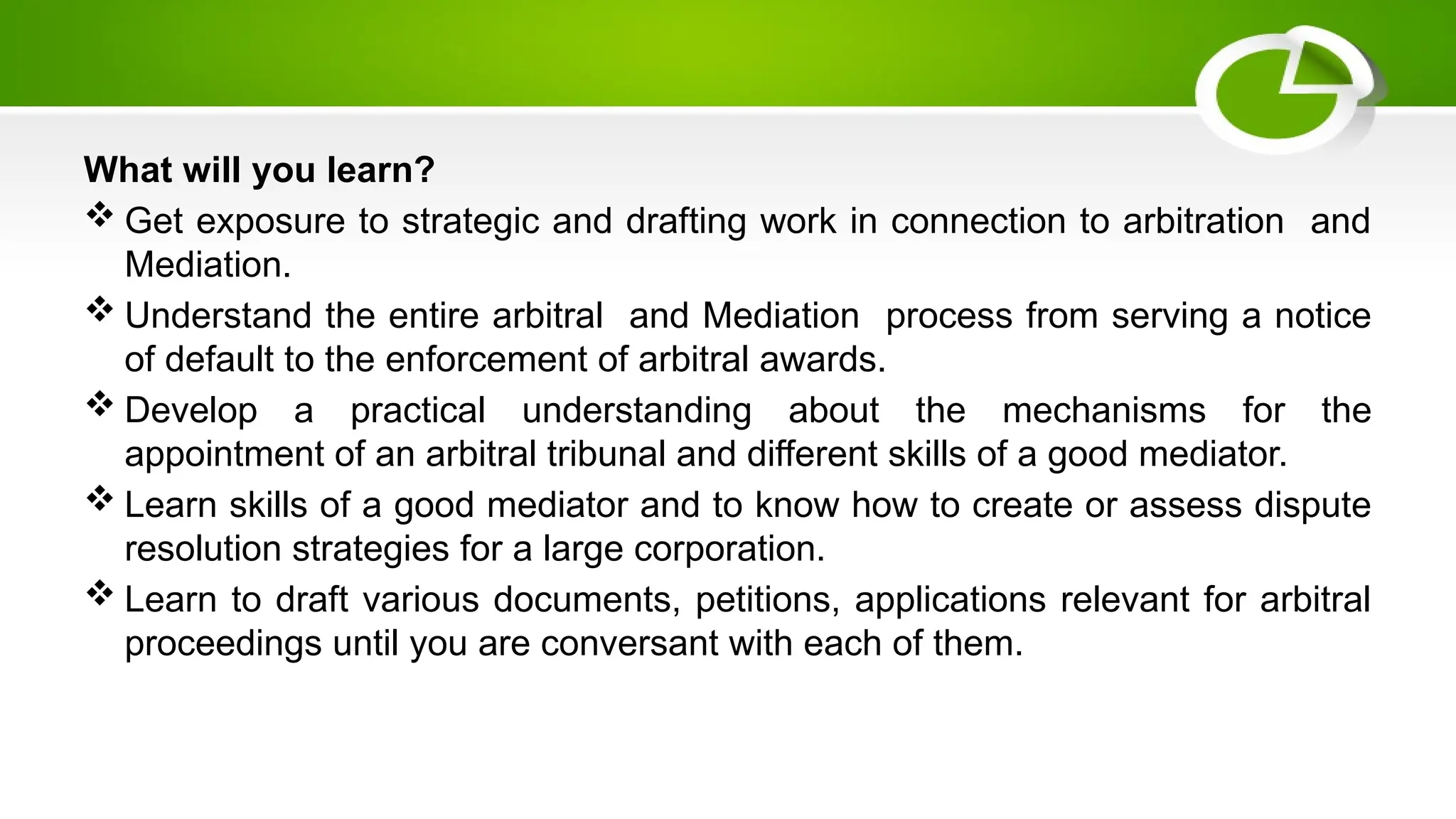 What will you learn?
 Get exposure to strategic and drafting work in connection to arbitration and
Mediation.
 Understand the entire arbitral and Mediation process from serving a notice
of default to the enforcement of arbitral awards.
 Develop a practical understanding about the mechanisms for the
appointment of an arbitral tribunal and different skills of a good mediator.
 Learn skills of a good mediator and to know how to create or assess dispute
resolution strategies for a large corporation.
 Learn to draft various documents, petitions, applications relevant for arbitral
proceedings until you are conversant with each of them.
 
