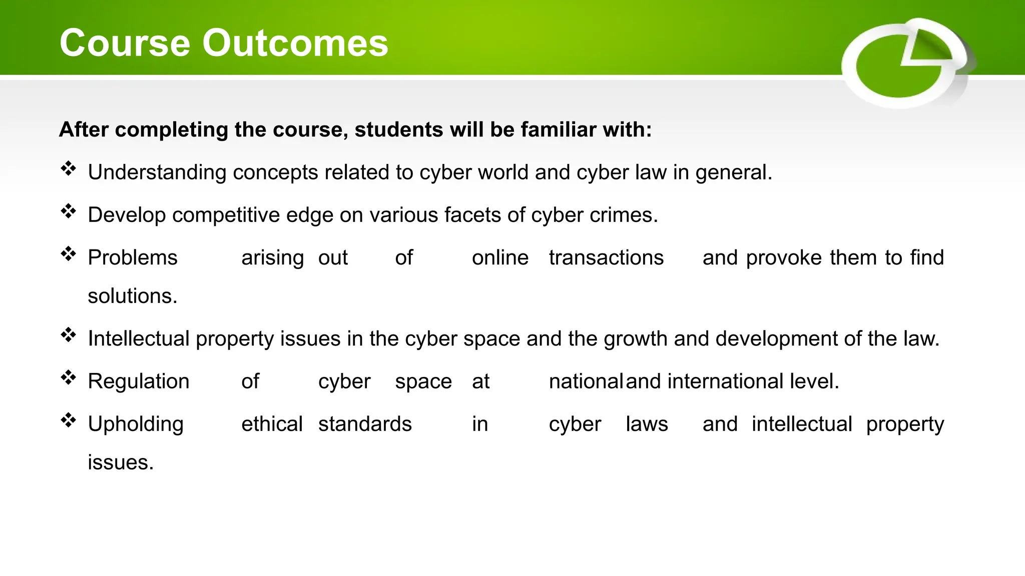 Course Outcomes
After completing the course, students will be familiar with:
 Understanding concepts related to cyber world and cyber law in general.
 Develop competitive edge on various facets of cyber crimes.
 Problems arising out of online transactions and provoke them to find
solutions.
 Intellectual property issues in the cyber space and the growth and development of the law.
 Regulation of cyber space at nationaland international level.
 Upholding ethical standards in cyber laws and intellectual property
issues.
 